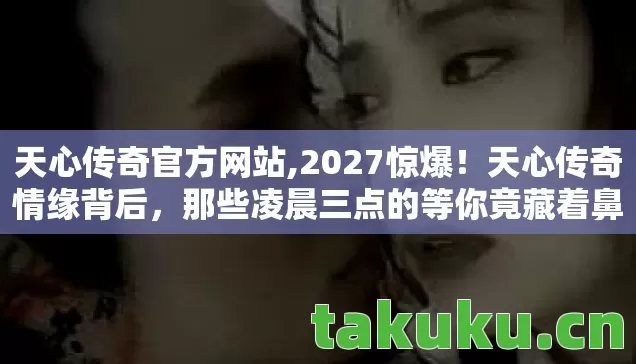 天心传奇官方网站,2027惊爆!天心传奇情缘背后,那些凌晨三点的等你竟藏着鼻子一酸的真相 天心传奇官方网站,2027惊爆!天心传奇情缘背后,那些凌晨三点的等你竟藏着鼻子一酸的真相