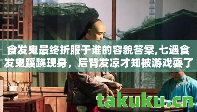 食发鬼最终折服于谁的容貌答案,七遇食发鬼蹊跷现身,后背发凉才知被游戏耍了七年 食发鬼最终折服于谁的容貌答案,七遇食发鬼蹊跷现身,后背发凉才知被游戏耍了七年