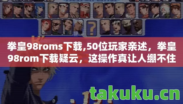 拳皇98roms下载,50位玩家亲述，拳皇98rom下载疑云，这操作真让人绷不住！