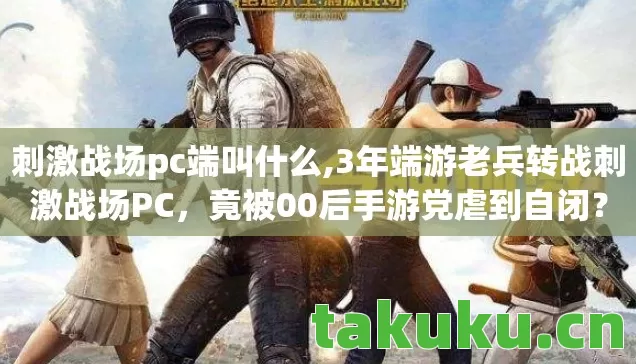 刺激战场pc端叫什么,3年端游老兵转战刺激战场PC,竟被00后手游党虐到自闭? 刺激战场pc端叫什么,3年端游老兵转战刺激战场PC,竟被00后手游党虐到自闭?