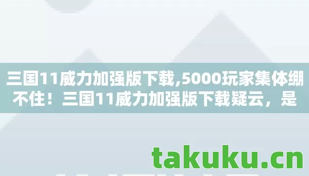 三国11威力加强版下载,5000玩家集体绷不住!三国11威力加强版下载疑云,是情怀还是智商税? 三国11威力加强版下载,5000玩家集体绷不住!三国11威力加强版下载疑云,是情怀还是智商税?