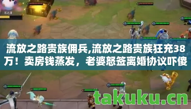 流放之路贵族佣兵,流放之路贵族狂充38万!卖房钱蒸发,老婆怒签离婚协议吓傻眼! 流放之路贵族佣兵,流放之路贵族狂充38万!卖房钱蒸发,老婆怒签离婚协议吓傻眼!