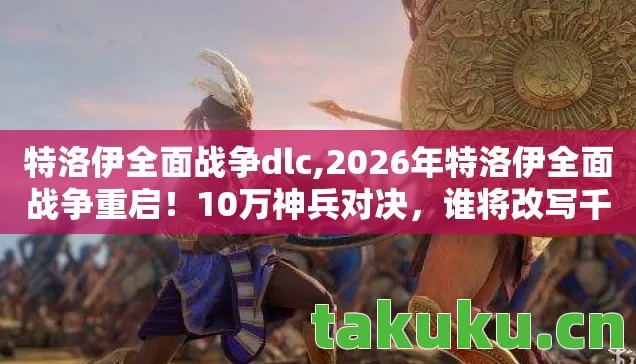 特洛伊全面战争dlc,2026年特洛伊全面战争重启！10万神兵对决，谁将改写千年神话？