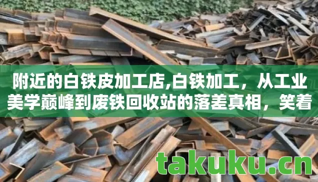 附近的白铁皮加工店,白铁加工，从工业美学巅峰到废铁回收站的落差真相，笑着笑着就哭了