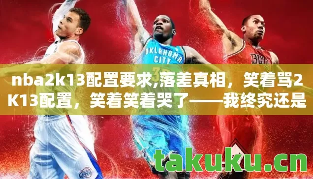 nba2k13配置要求,落差真相，笑着骂2K13配置，笑着笑着哭了——我终究还是那个少年