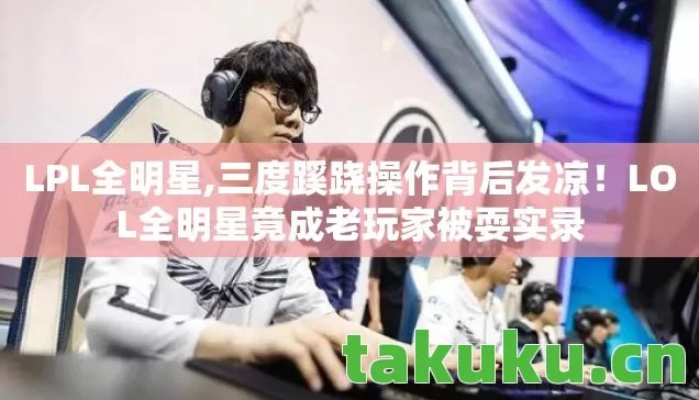 LPL全明星,三度蹊跷操作背后发凉!LOL全明星竟成老玩家被耍实录 LPL全明星,三度蹊跷操作背后发凉!LOL全明星竟成老玩家被耍实录