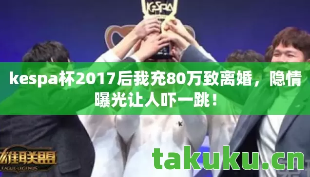 kespa杯2017后我充80万致离婚,隐情曝光让人吓一跳! kespa杯2017后我充80万致离婚,隐情曝光让人吓一跳!