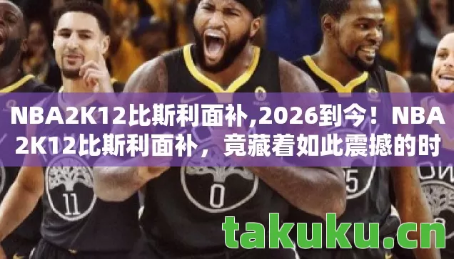 NBA2K12比斯利面补,2026到今！NBA2K12比斯利面补，竟藏着如此震撼的时光密码？
