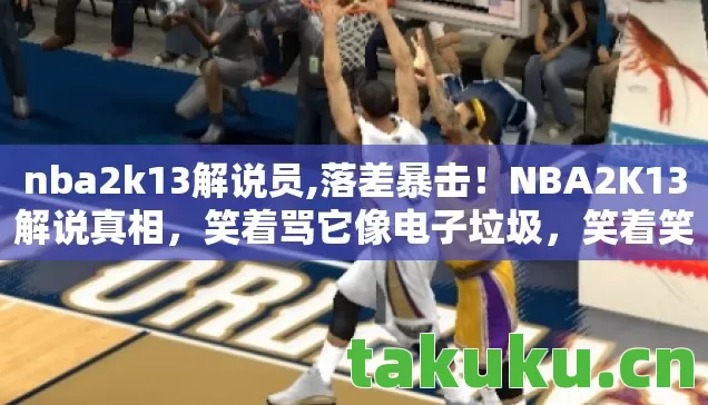 nba2k13解说员,落差暴击!NBA2K13解说真相,笑着骂它像电子垃圾,笑着笑着哭了 nba2k13解说员,落差暴击!NBA2K13解说真相,笑着骂它像电子垃圾,笑着笑着哭了