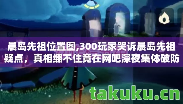 晨岛先祖位置图,300玩家哭诉晨岛先祖疑点，真相绷不住竟在网吧深夜集体破防