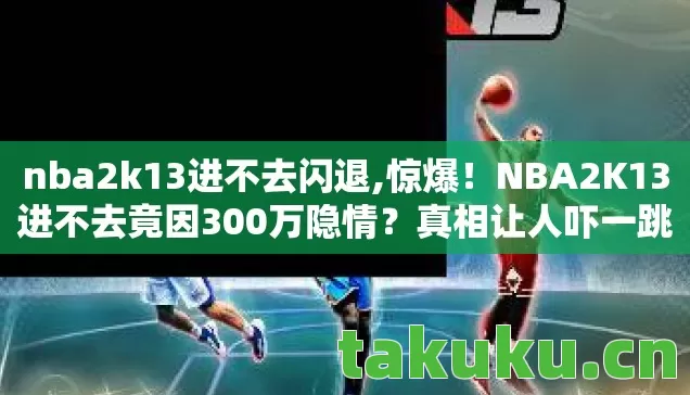 nba2k13进不去闪退,惊爆!NBA2K13进不去竟因300万隐情?真相让人吓一跳! nba2k13进不去闪退,惊爆!NBA2K13进不去竟因300万隐情?真相让人吓一跳!