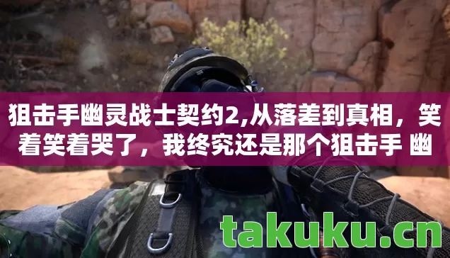 狙击手幽灵战士契约2,从落差到真相,笑着笑着哭了,我终究还是那个狙击手 幽灵战士的囚徒 狙击手幽灵战士契约2,从落差到真相,笑着笑着哭了,我终究还是那个狙击手 幽灵战士的囚徒