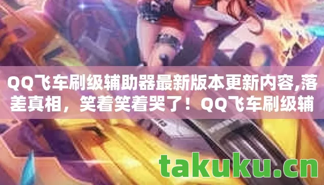 QQ飞车刷级辅助器最新版本更新内容,落差真相,笑着笑着哭了!QQ飞车刷级辅助背后的游戏坟场 QQ飞车刷级辅助器最新版本更新内容,落差真相,笑着笑着哭了!QQ飞车刷级辅助背后的游戏坟场