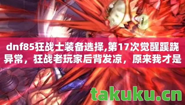 dnf85狂战士装备选择,第17次觉醒蹊跷异常,狂战老玩家后背发凉,原来我才是小丑! dnf85狂战士装备选择,第17次觉醒蹊跷异常,狂战老玩家后背发凉,原来我才是小丑!