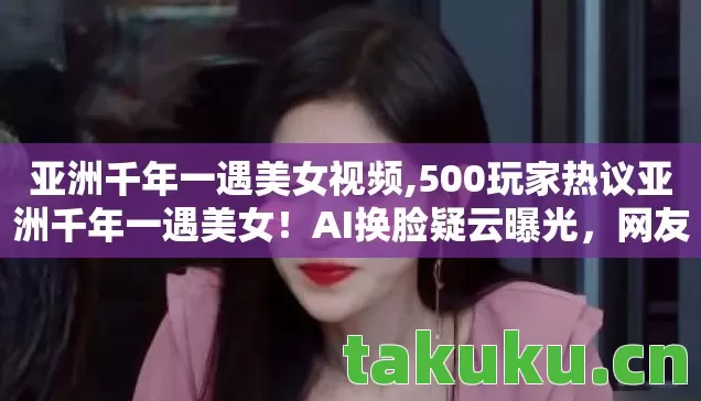 亚洲千年一遇美女视频,500玩家热议亚洲千年一遇美女!AI换脸疑云曝光,网友,这谁绷得住? 亚洲千年一遇美女视频,500玩家热议亚洲千年一遇美女!AI换脸疑云曝光,网友,这谁绷得住?