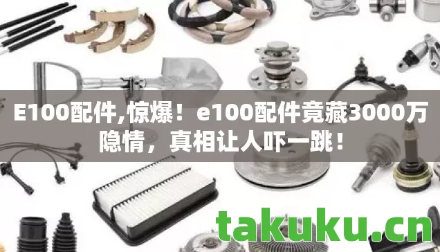 E100配件,惊爆!e100配件竟藏3000万隐情,真相让人吓一跳! E100配件,惊爆!e100配件竟藏3000万隐情,真相让人吓一跳!