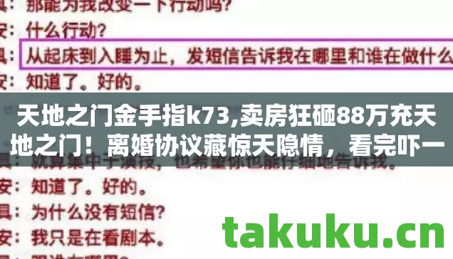天地之门金手指k73,卖房狂砸88万充天地之门!离婚协议藏惊天隐情,看完吓一跳! 天地之门金手指k73,卖房狂砸88万充天地之门!离婚协议藏惊天隐情,看完吓一跳!