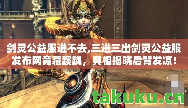 剑灵公益服进不去,三进三出剑灵公益服发布网竟藏蹊跷,真相揭晓后背发凉! 剑灵公益服进不去,三进三出剑灵公益服发布网竟藏蹊跷,真相揭晓后背发凉!