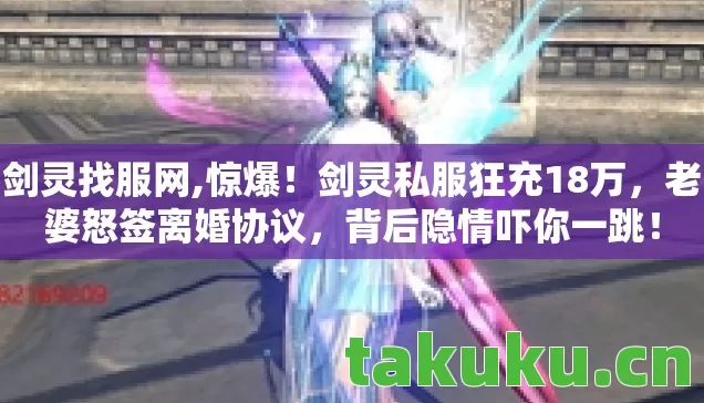 剑灵找服网,惊爆!剑灵私服狂充18万,老婆怒签离婚协议,背后隐情吓你一跳! 剑灵找服网,惊爆!剑灵私服狂充18万,老婆怒签离婚协议,背后隐情吓你一跳!