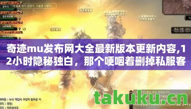 奇迹mu发布网大全最新版本更新内容,12小时隐秘独白，那个哽咽着删掉私服客户端的凌晨三点