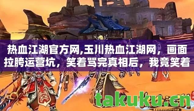 热血江湖官方网,玉川热血江湖网,画面拉胯运营坑,笑着骂完真相后,我竟笑着笑着哭了 热血江湖官方网,玉川热血江湖网,画面拉胯运营坑,笑着骂完真相后,我竟笑着笑着哭了