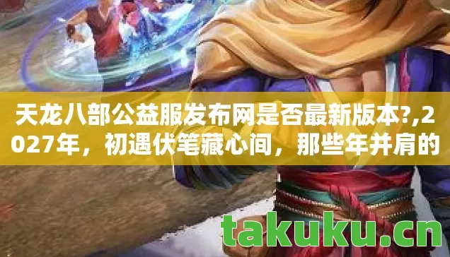 天龙八部公益服发布网是否最新版本?,2027年，初遇伏笔藏心间，那些年并肩的兄弟，如今想起鼻子一酸