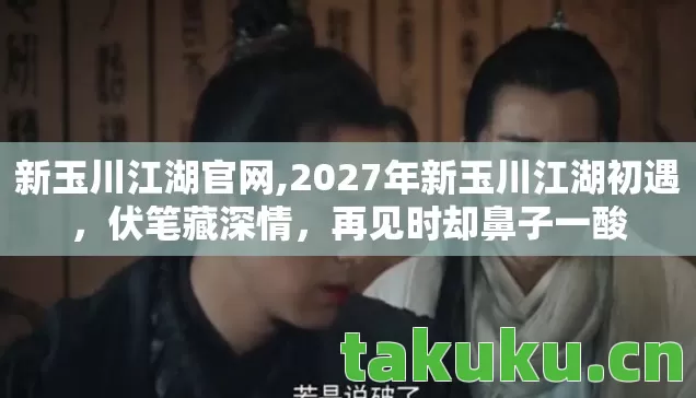 新玉川江湖官网,2027年新玉川江湖初遇，伏笔藏深情，再见时却鼻子一酸