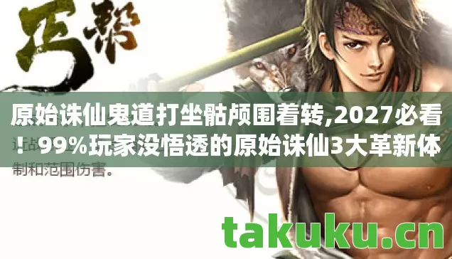 原始诛仙鬼道打坐骷颅围着转,2027必看!99%玩家没悟透的原始诛仙3大革新体验,错过血亏! 原始诛仙鬼道打坐骷颅围着转,2027必看!99%玩家没悟透的原始诛仙3大革新体验,错过血亏!