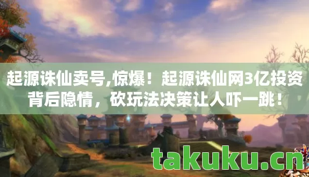 起源诛仙卖号,惊爆!起源诛仙网3亿投资背后隐情,砍玩法决策让人吓一跳! 起源诛仙卖号,惊爆!起源诛仙网3亿投资背后隐情,砍玩法决策让人吓一跳!