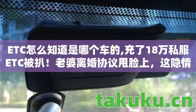 ETC怎么知道是哪个车的,充了18万私服ETC被扒!老婆离婚协议甩脸上,这隐情让我吓一跳! ETC怎么知道是哪个车的,充了18万私服ETC被扒!老婆离婚协议甩脸上,这隐情让我吓一跳!