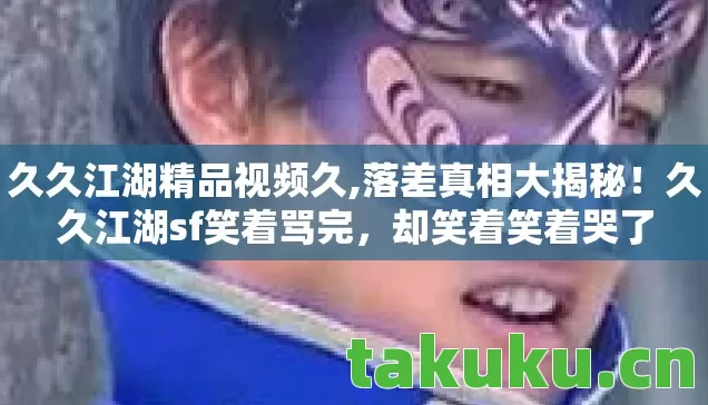 久久江湖精品视频久,落差真相大揭秘！久久江湖sf笑着骂完，却笑着笑着哭了