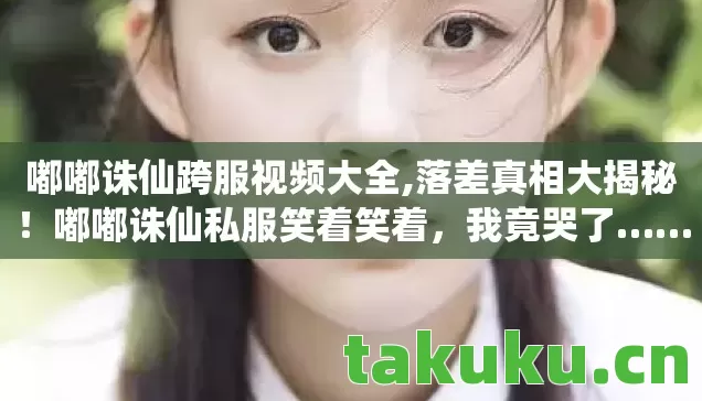嘟嘟诛仙跨服视频大全,落差真相大揭秘!嘟嘟诛仙私服笑着笑着,我竟哭了…… 嘟嘟诛仙跨服视频大全,落差真相大揭秘!嘟嘟诛仙私服笑着笑着,我竟哭了……