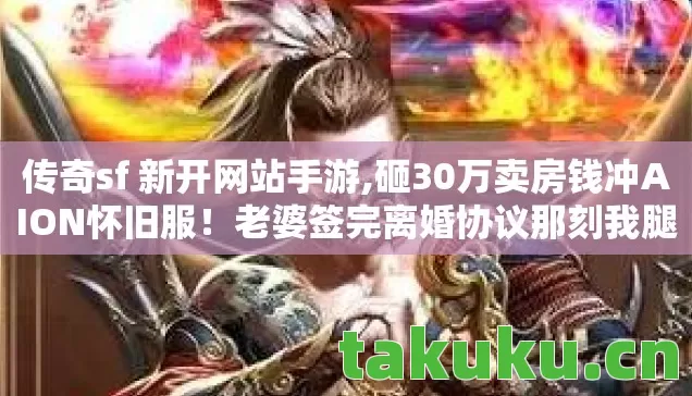 传奇sf 新开网站手游,砸30万卖房钱冲AION怀旧服!老婆签完离婚协议那刻我腿软了 传奇sf 新开网站手游,砸30万卖房钱冲AION怀旧服!老婆签完离婚协议那刻我腿软了