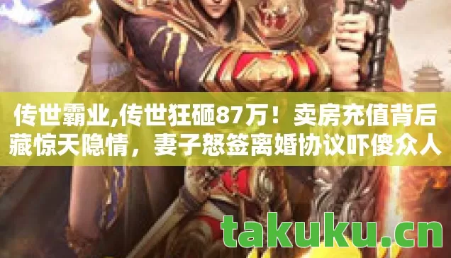 传世霸业,传世狂砸87万！卖房充值背后藏惊天隐情，妻子怒签离婚协议吓傻众人！
