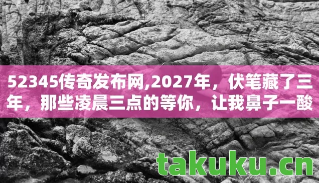 52345传奇发布网,2027年，伏笔藏了三年，那些凌晨三点的等你，让我鼻子一酸