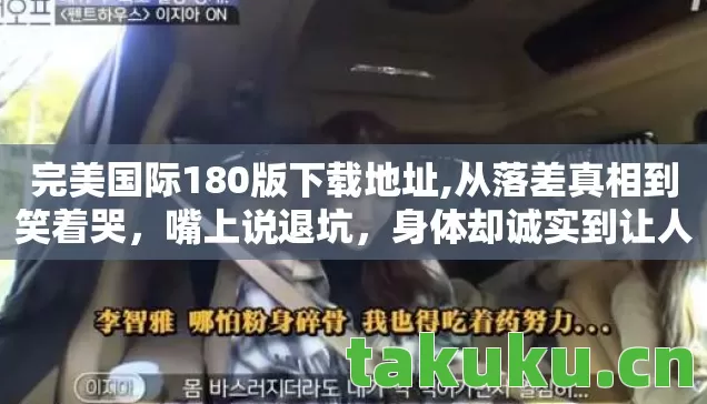完美国际180版下载地址,从落差真相到笑着哭，嘴上说退坑，身体却诚实到让人心疼