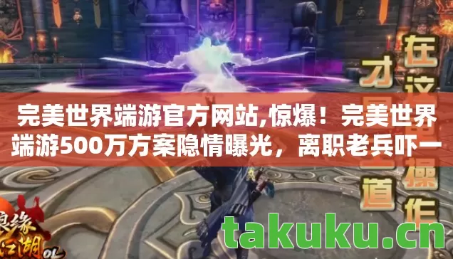 完美世界端游官方网站,惊爆！完美世界端游500万方案隐情曝光，离职老兵吓一跳，早该掀桌！