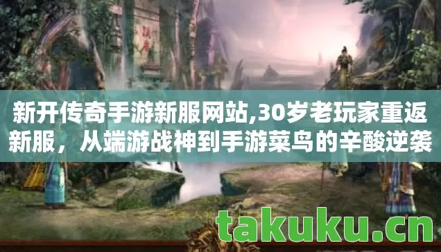 新开传奇手游新服网站,30岁老玩家重返新服,从端游战神到手游菜鸟的辛酸逆袭 新开传奇手游新服网站,30岁老玩家重返新服,从端游战神到手游菜鸟的辛酸逆袭