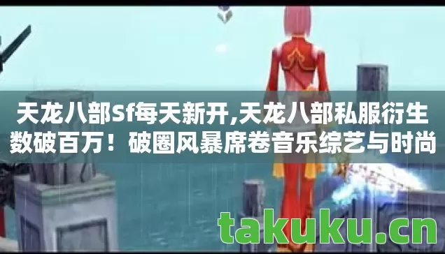 天龙八部Sf每天新开,天龙八部私服衍生数破百万!破圈风暴席卷音乐综艺与时尚秀场,意想不到的跨界狂欢 天龙八部Sf每天新开,天龙八部私服衍生数破百万!破圈风暴席卷音乐综艺与时尚秀场,意想不到的跨界狂欢