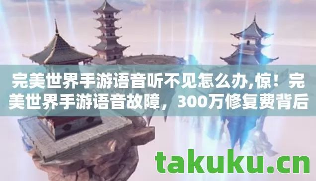 完美世界手游语音听不见怎么办,惊!完美世界手游语音故障,300万修复费背后隐情让人吓一跳! 完美世界手游语音听不见怎么办,惊!完美世界手游语音故障,300万修复费背后隐情让人吓一跳!