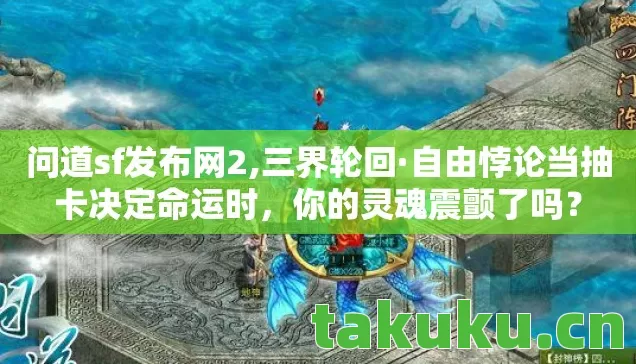 问道sf发布网2,三界轮回·自由悖论当抽卡决定命运时，你的灵魂震颤了吗？